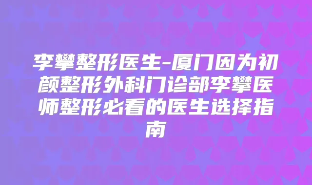 李攀整形医生-厦门因为初颜整形外科门诊部李攀医师整形必看的医生选择指南