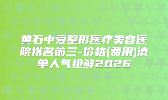 黄石中爱整形医疗美容医院排名前三-价格(费用)清单人气抢鲜2026