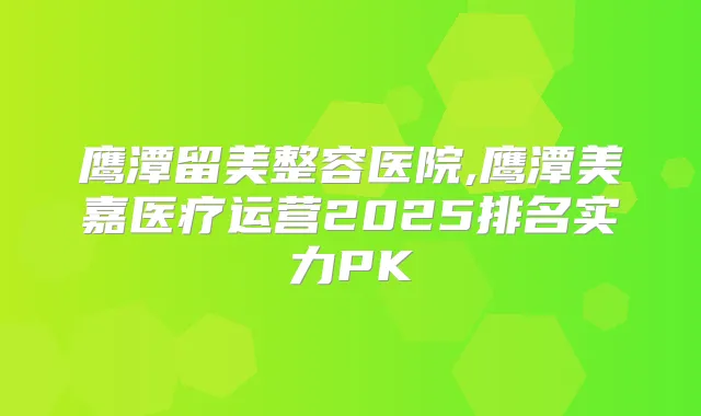 鹰潭留美整容医院,鹰潭美嘉医疗运营2025排名实力PK