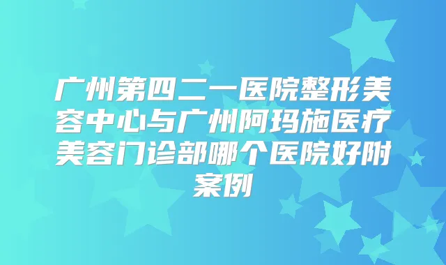 广州第四二一医院整形美容中心与广州阿玛施医疗美容门诊部哪个医院好附案例