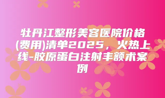 牡丹江整形美容医院价格(费用)清单2025，火热上线-胶原蛋白注射丰额术案例