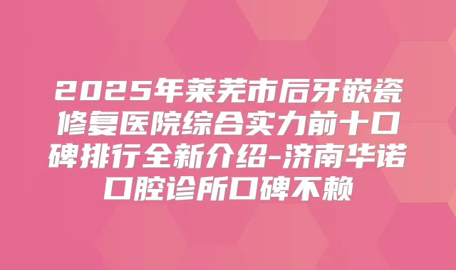 2025年莱芜市后牙嵌瓷修复医院综合实力前十口碑排行全新介绍-济南华诺口腔诊所口碑不赖