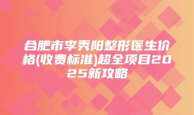 合肥市李秀阳整形医生价格(收费标准)超全项目2025新攻略