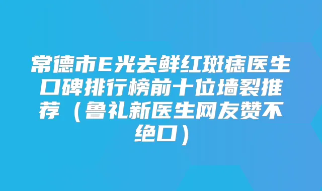 常德市E光去鲜红斑痣医生口碑排行榜前十位墙裂推荐(鲁礼新医生网友赞不绝口)
