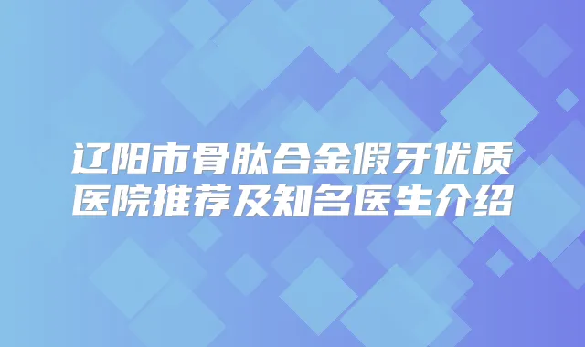辽阳市骨肽合金假牙优质医院推荐及知名医生介绍