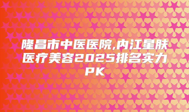 隆昌市中医医院,内江星肤医疗美容2025排名实力PK
