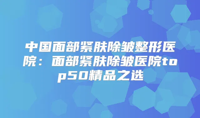 中国面部紧肤除皱整形医院：面部紧肤除皱医院top50精品之选