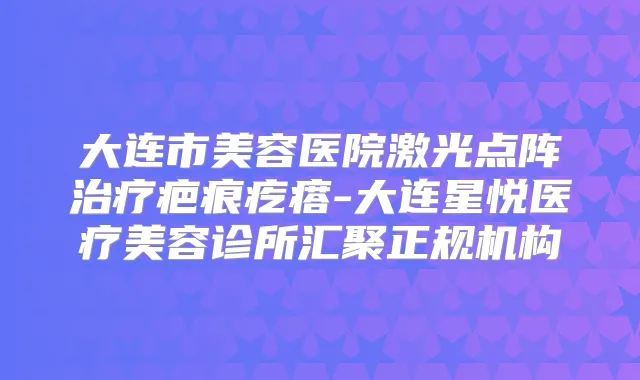 大连市美容医院激光点阵疤痕疙瘩-大连星悦医疗美容诊所汇聚正规机构