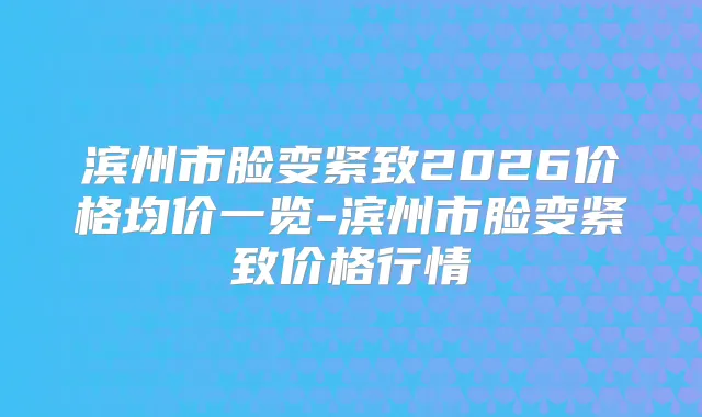 滨州市脸变紧致2026价格均价一览-滨州市脸变紧致价格行情