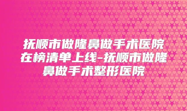 抚顺市做隆鼻做手术医院在榜清单上线-抚顺市做隆鼻做手术整形医院