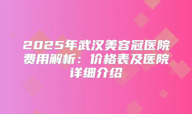 2025年武汉美容冠医院费用解析：价格表及医院详细介绍