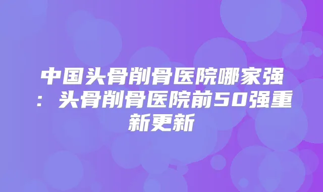 中国头骨削骨医院哪家强:头骨削骨医院前50强重新更新
