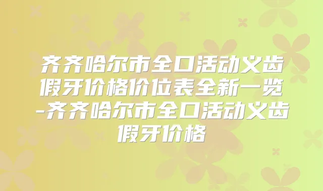 齐齐哈尔市全口活动义齿假牙价格价位表全新一览-齐齐哈尔市全口活动义齿假牙价格