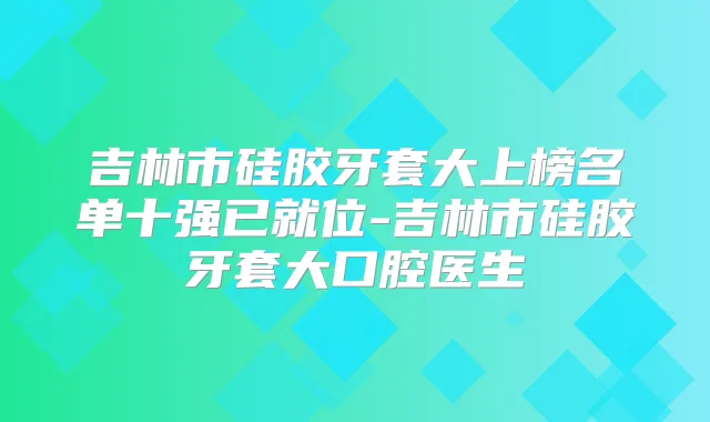 吉林市硅胶牙套大上榜名单十强已就位-吉林市硅胶牙套大口腔医生