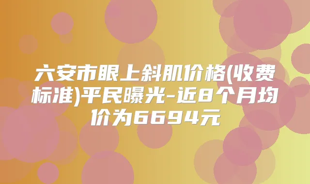 六安市眼上斜肌价格(收费标准)平民曝光-近8个月均价为6694元
