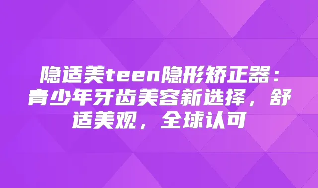 隐适美teen隐形矫正器:青少年牙齿美容新选择,舒适美观,全球认可
