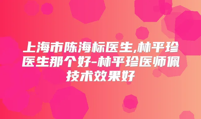 上海市陈海标医生,林平珍医生那个好-林平珍医师佩技术效果好