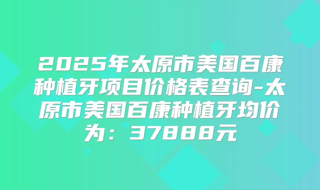 2025年太原市美国百康种植牙项目价格表查询-太原市美国百康种植牙均价为：37888元