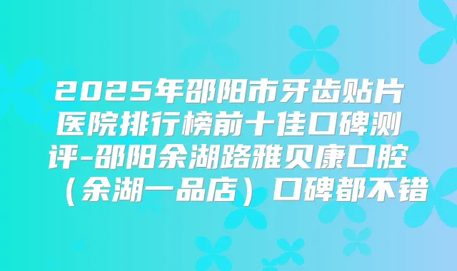 2025年邵阳市牙齿贴片医院排行榜前十佳口碑测评-邵阳余湖路雅贝康口腔（余湖一品店）口碑都不错