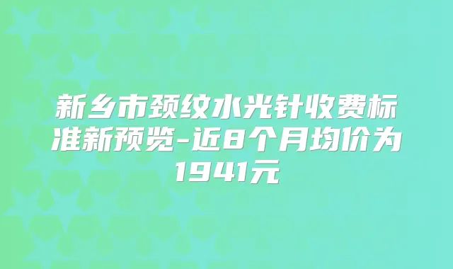 新乡市颈纹水光针收费标准新预览-近8个月均价为1941元
