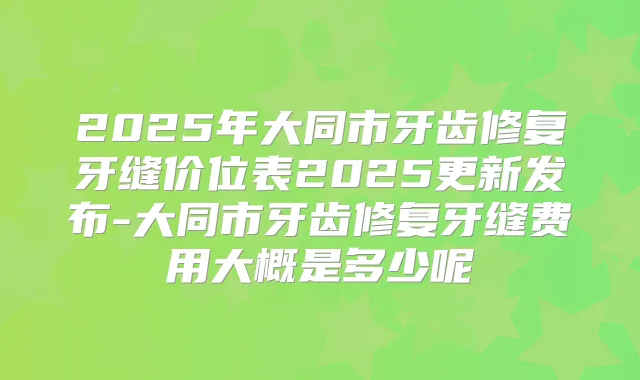 2025年大同市牙齿修复牙缝价位表2025更新发布-大同市牙齿修复牙缝费用大概是多少呢