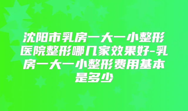 沈阳市乳房一大一小整形医院整形哪几家效果好-乳房一大一小整形费用基本是多少