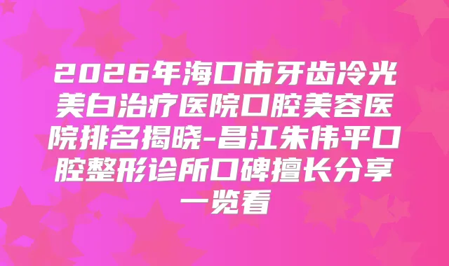 2026年海口市牙齿冷光美白医院口腔美容医院排名揭晓-昌江朱伟平口腔整形诊所口碑擅长分享一览看