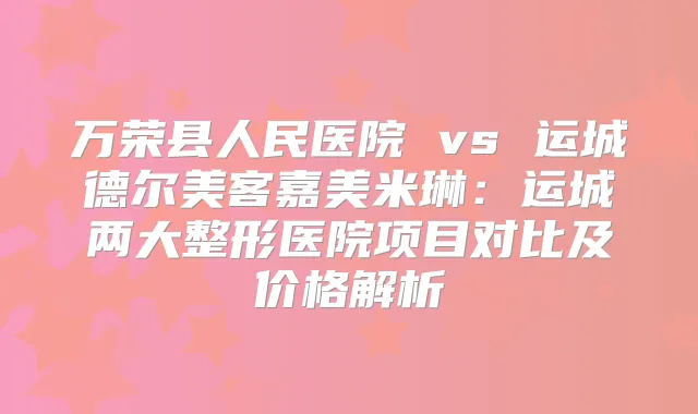万荣县人民医院 vs 运城德尔美客嘉美米琳:运城两大整形医院项目对比及价格解析