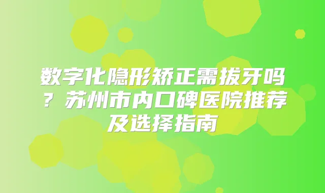 数字化隐形矫正需拔牙吗？苏州市内口碑医院推荐及选择指南