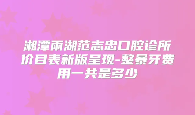 湘潭雨湖范志忠口腔诊所价目表新版呈现-整暴牙费用一共是多少