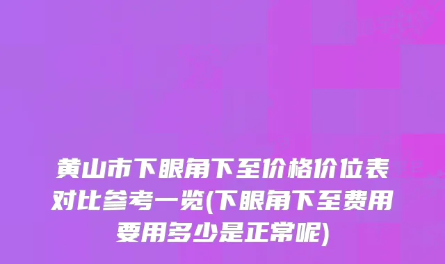 黄山市下眼角下至价格价位表对比参考一览(下眼角下至费用要用多少是正常呢)