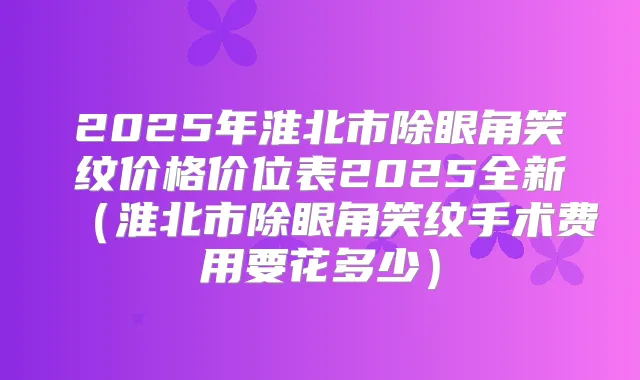 2025年淮北市除眼角笑纹价格价位表2025全新（淮北市除眼角笑纹手术费用要花多少）