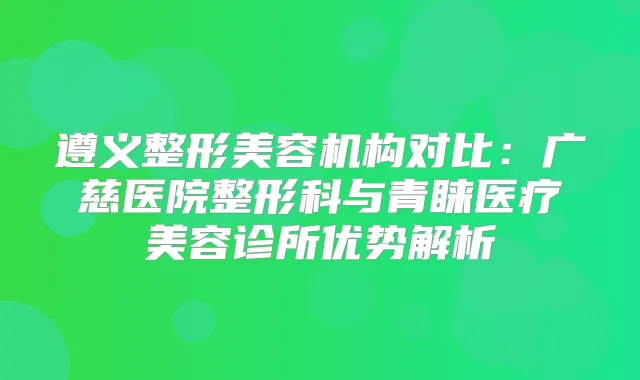 遵义整形美容机构对比：广慈医院整形科与青睐医疗美容诊所优势解析