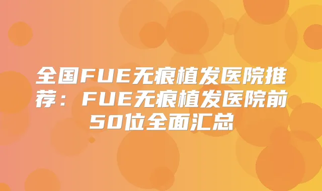 全国FUE无痕植发医院推荐：FUE无痕植发医院前50位全面汇总