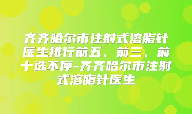 齐齐哈尔市注射式溶脂针医生排行前五、前三、前十选不停-齐齐哈尔市注射式溶脂针医生