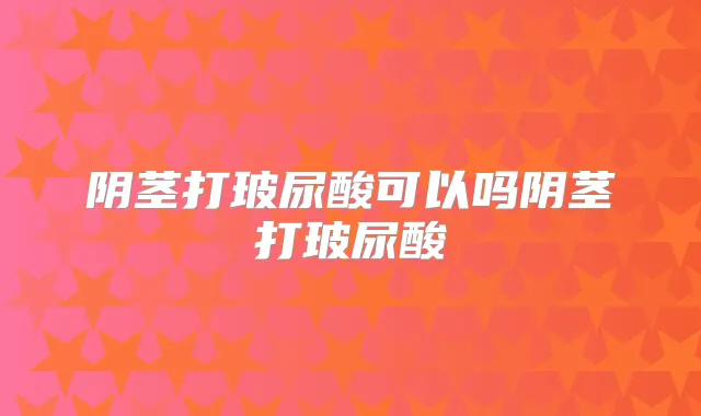 阴茎打玻尿酸可以吗阴茎打玻尿酸