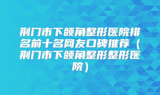 荆门市下颌角整形医院排名前十名网友口碑推荐（荆门市下颌角整形整形医院）
