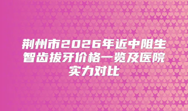 荆州市2026年近中阻生智齿拔牙价格一览及医院实力对比