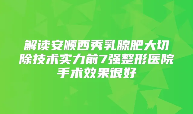 解读安顺西秀乳腺肥大切除技术实力前7强整形医院手术效果很好