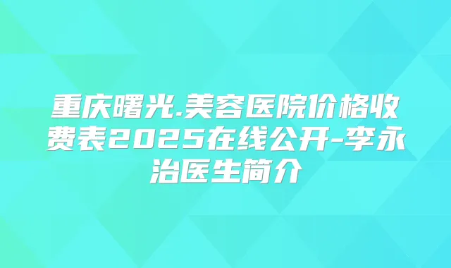 重庆曙光.美容医院价格收费表2025在线公开-李永治医生简介