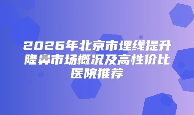 2026年北京市埋线提升隆鼻市场概况及高性价比医院推荐