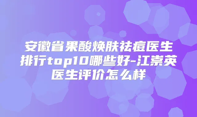 安徽省果酸焕肤祛痘医生排行top10哪些好-江崇英医生评价怎么样