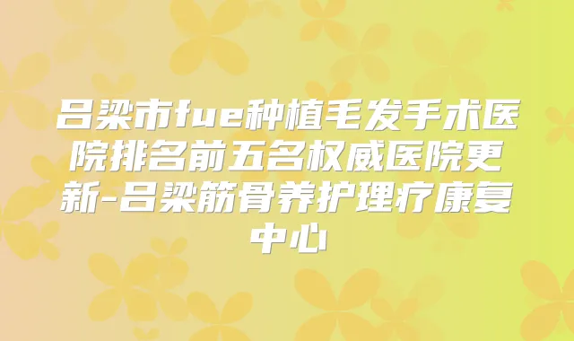 吕梁市fue种植毛发手术医院排名前五名医院更新-吕梁筋骨养护理疗康复中心