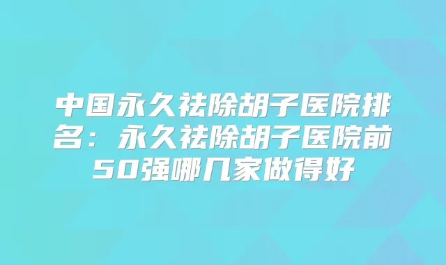 中国永久祛除胡子医院排名：永久祛除胡子医院前50强哪几家做得好