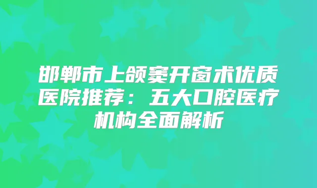 邯郸市上颌窦开窗术优质医院推荐:五大口腔医疗机构全面解析