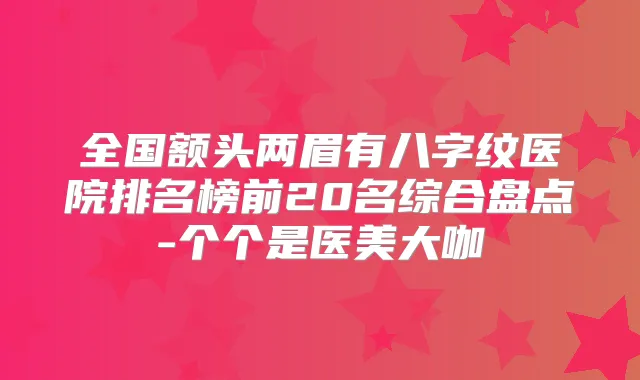 全国额头两眉有八字纹医院排名榜前20名综合盘点-个个是医美大咖