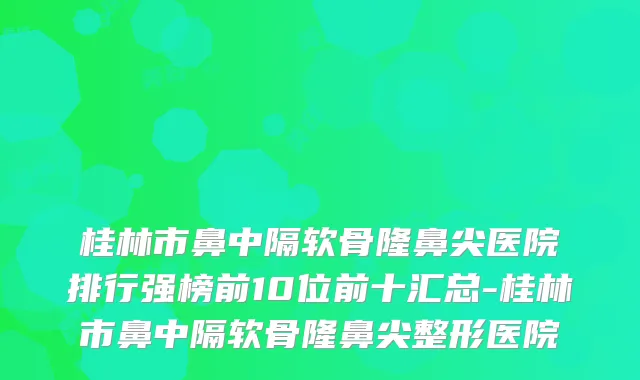 桂林市鼻中隔软骨隆鼻尖医院排行强榜前10位前十汇总-桂林市鼻中隔软骨隆鼻尖整形医院
