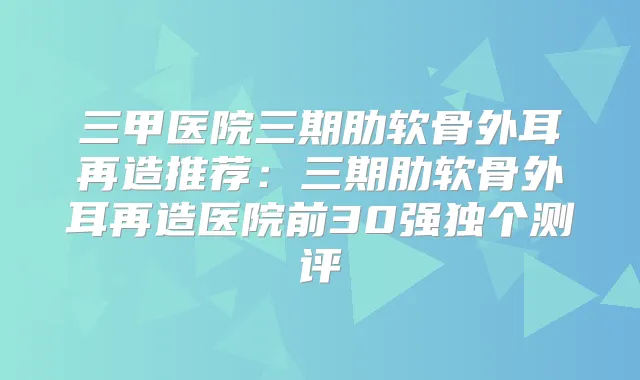 三甲医院三期肋软骨外耳再造推荐：三期肋软骨外耳再造医院前30强独个测评