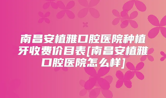 南昌安植雅口腔医院种植牙收费价目表[南昌安植雅口腔医院怎么样]