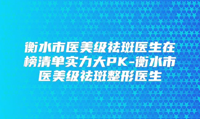 衡水市医美级祛斑医生在榜清单实力大PK-衡水市医美级祛斑整形医生